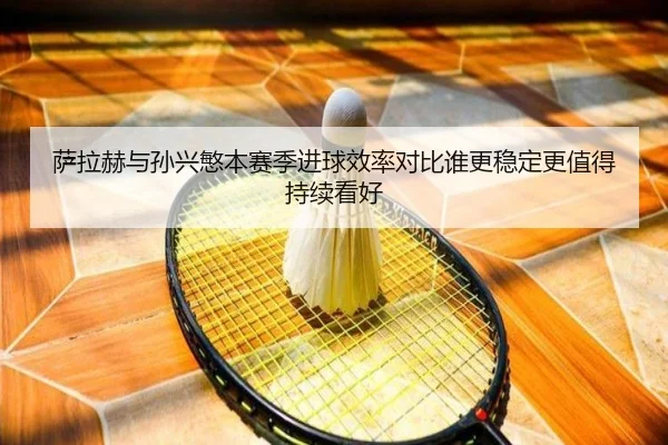 萨拉赫与孙兴慜本赛季进球效率对比谁更稳定更值得持续看好